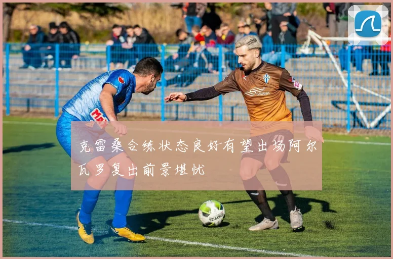 克雷桑合练状态良好有望出场阿尔瓦罗复出前景堪忧