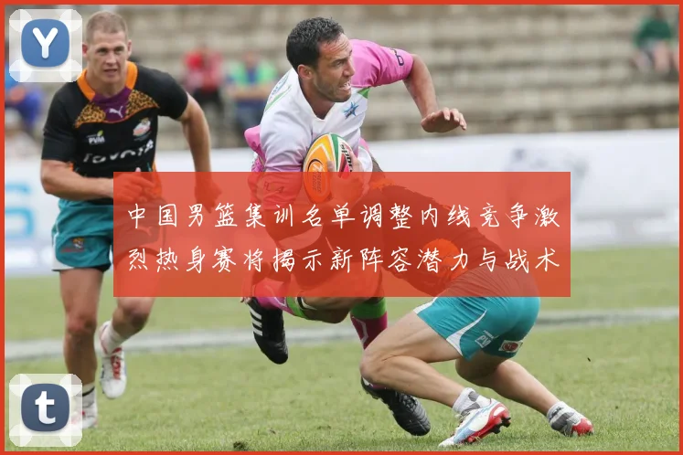 中国男篮集训名单调整内线竞争激烈热身赛将揭示新阵容潜力与战术布局