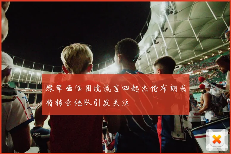 绿军面临困境流言四起杰伦布朗或将转会他队引发关注