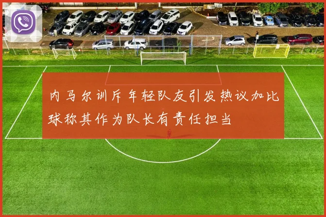 内马尔训斥年轻队友引发热议加比球称其作为队长有责任担当