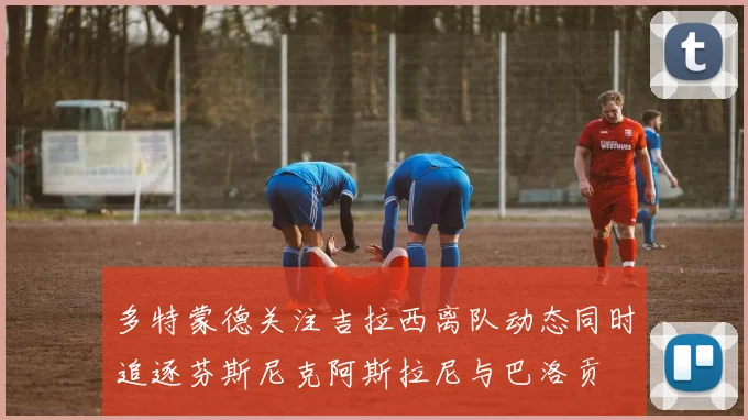 多特蒙德关注吉拉西离队动态同时追逐芬斯尼克阿斯拉尼与巴洛贡