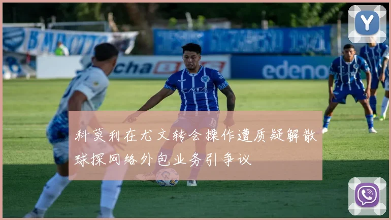 科莫利在尤文转会操作遭质疑解散球探网络外包业务引争议