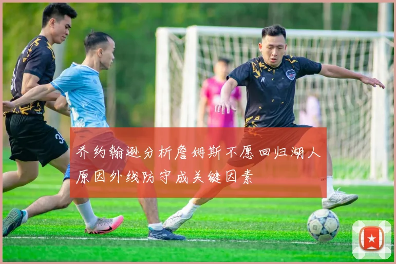 乔约翰逊分析詹姆斯不愿回归湖人原因外线防守成关键因素