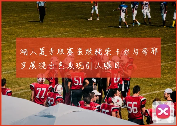 湖人夏季联赛虽败犹荣卡尔与蒂耶罗展现出色表现引人瞩目