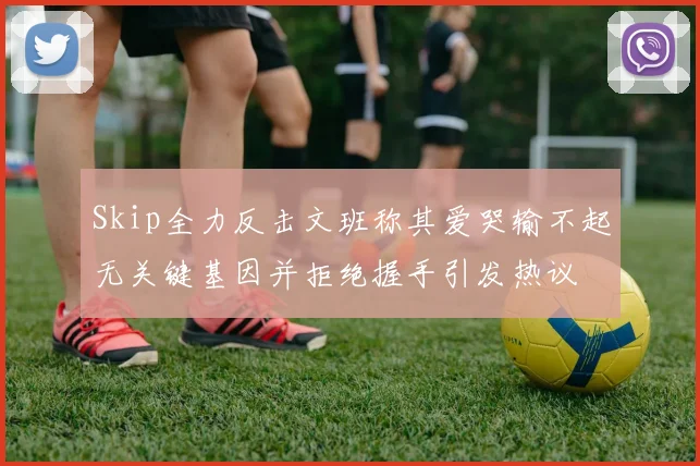 Skip全力反击文班称其爱哭输不起无关键基因并拒绝握手引发热议
