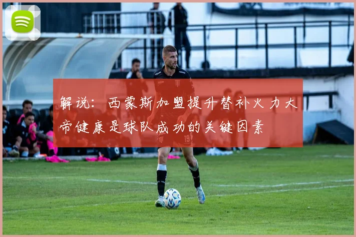解说：西蒙斯加盟提升替补火力大帝健康是球队成功的关键因素