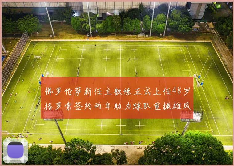 佛罗伦萨新任主教练正式上任48岁格罗索签约两年助力球队重振雄风
