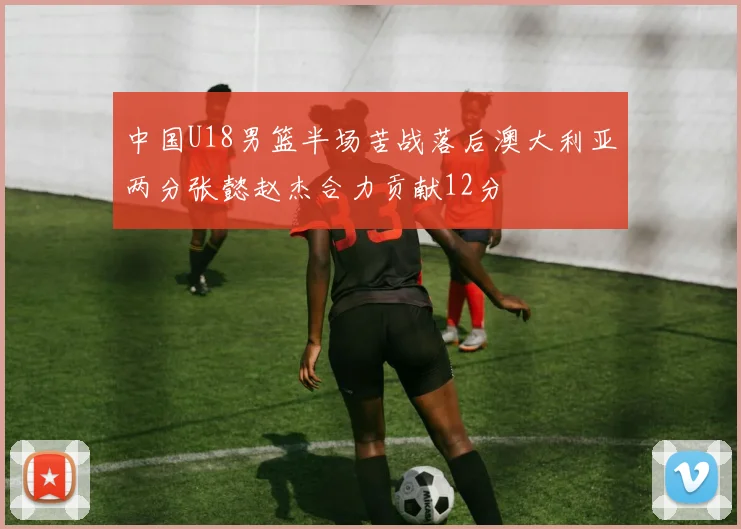 中国U18男篮半场苦战落后澳大利亚两分张懿赵杰合力贡献12分