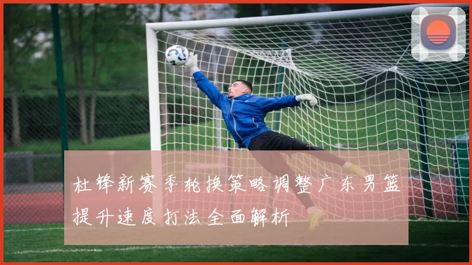 杜锋新赛季轮换策略调整广东男篮提升速度打法全面解析