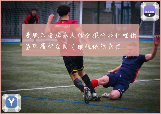曼联只考虑永久转会报价拉什福德留队履行合同可能性依然存在